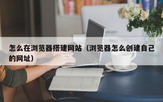 阳春怎么在浏览器搭建网站（浏览器怎么创建自己的网址）