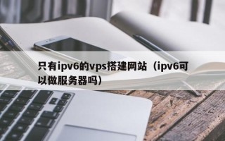 阳春只有ipv6的vps搭建网站（ipv6可以做服务器吗）